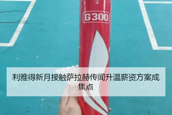 利雅得新月接触萨拉赫传闻升温薪资方案成焦点
